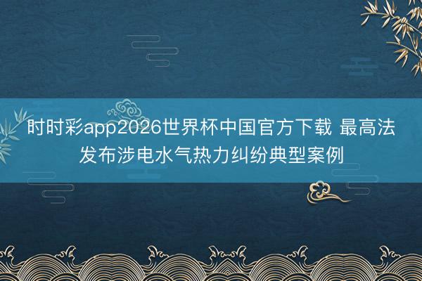时时彩app2026世界杯中国官方下载 最高法发布涉电水气热力纠纷典型案例