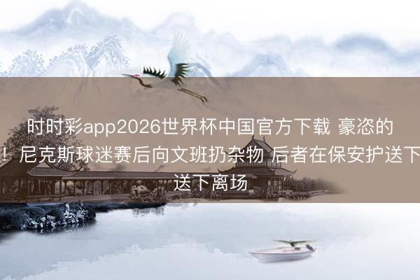 时时彩app2026世界杯中国官方下载 豪恣的纽约！尼克斯球迷赛后向文班扔杂物 后者在保安护送下离场