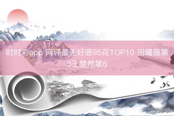 时时彩app 网评最无好感95花TOP10 田曦薇第3王楚然第6