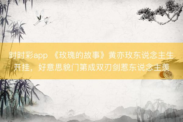 时时彩app 《玫瑰的故事》黄亦玫东说念主生开挂，好意思貌门第成双刃剑惹东说念主羡