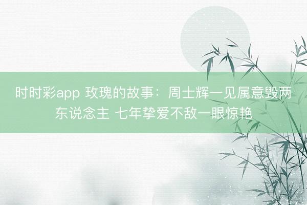 时时彩app 玫瑰的故事：周士辉一见属意毁两东说念主 七年挚爱不敌一眼惊艳