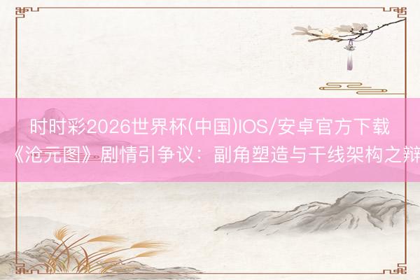 时时彩2026世界杯(中国)IOS/安卓官方下载 《沧元图》剧情引争议：副角塑造与干线架构之辩