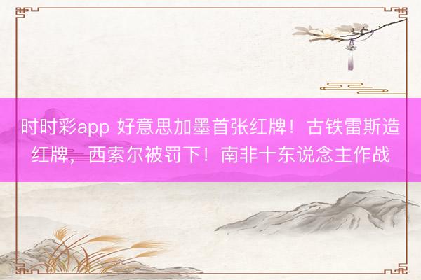 时时彩app 好意思加墨首张红牌！古铁雷斯造红牌，西索尔被罚下！南非十东说念主作战