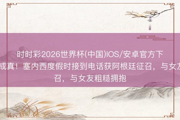 时时彩2026世界杯(中国)IOS/安卓官方下载 梦念念成真!塞内西度假时接到电话获阿根廷征召,与女友粗糙拥抱
