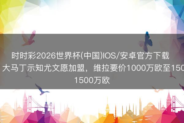 时时彩2026世界杯(中国)IOS/安卓官方下载 英媒：大马丁示知尤文愿加盟，维拉要价1000万欧至1500万欧