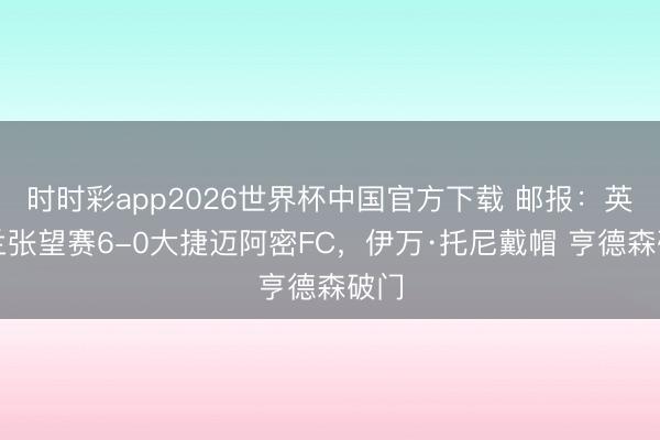 时时彩app2026世界杯中国官方下载 邮报：英格兰张望赛6-0大捷迈阿密FC，伊万·托尼戴帽 亨德森破门