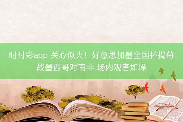 时时彩app 关心似火！好意思加墨全国杯揭幕战墨西哥对南非 场内观者如垛