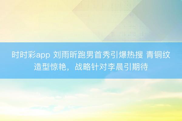 时时彩app 刘雨昕跑男首秀引爆热搜 青铜纹造型惊艳，战略针对李晨引期待