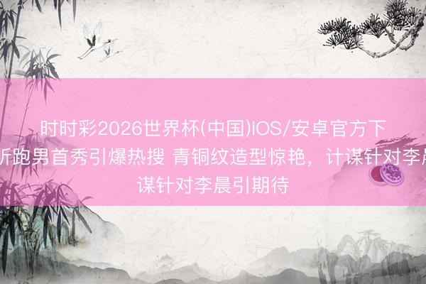时时彩2026世界杯(中国)IOS/安卓官方下载 刘雨昕跑男首秀引爆热搜 青铜纹造型惊艳,计谋针对李晨引期待