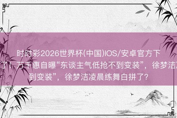 时时彩2026世界杯(中国)IOS/安卓官方下载 浪姐又撕起来了！万千惠自曝“东谈主气低抢不到变装”，徐梦洁凌晨练舞白拼了？
