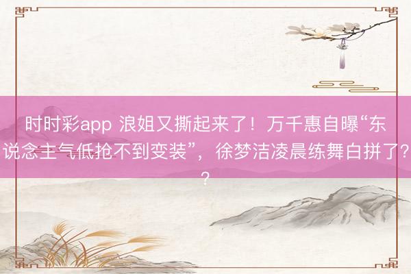 时时彩app 浪姐又撕起来了！万千惠自曝“东说念主气低抢不到变装”，徐梦洁凌晨练舞白拼了？