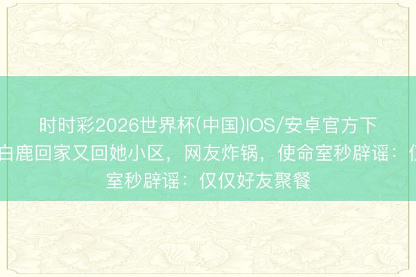 时时彩2026世界杯(中国)IOS/安卓官方下载 周翊然送白鹿回家又回她小区，网友炸锅，使命室秒辟谣：仅仅好友聚餐