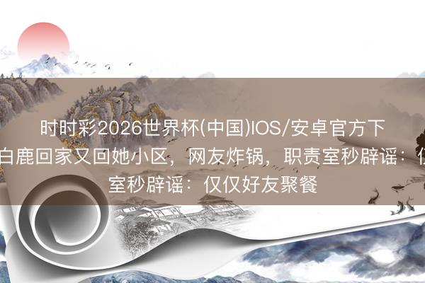 时时彩2026世界杯(中国)IOS/安卓官方下载 周翊然送白鹿回家又回她小区，网友炸锅，职责室秒辟谣：仅仅好友聚餐