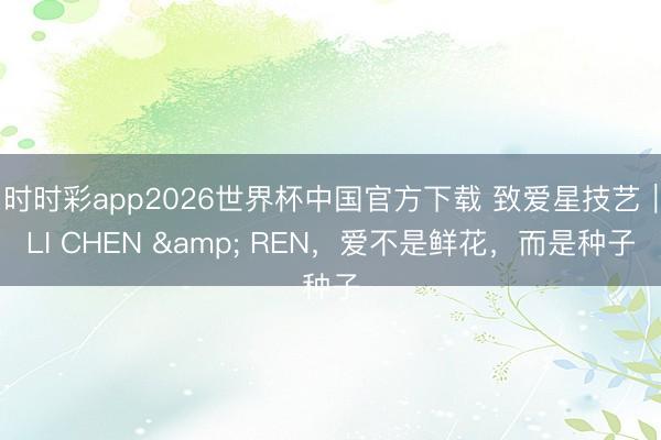 时时彩app2026世界杯中国官方下载 致爱星技艺|LI CHEN & REN,爱不是鲜花,而是种子