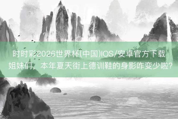 时时彩2026世界杯(中国)IOS/安卓官方下载 姐妹们，本年夏天街上德训鞋的身影咋变少啦？