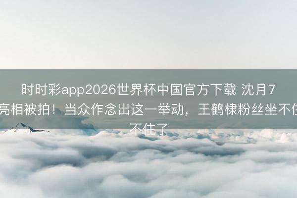 时时彩app2026世界杯中国官方下载 沈月798亮相被拍！当众作念出这一举动，王鹤棣粉丝坐不住了