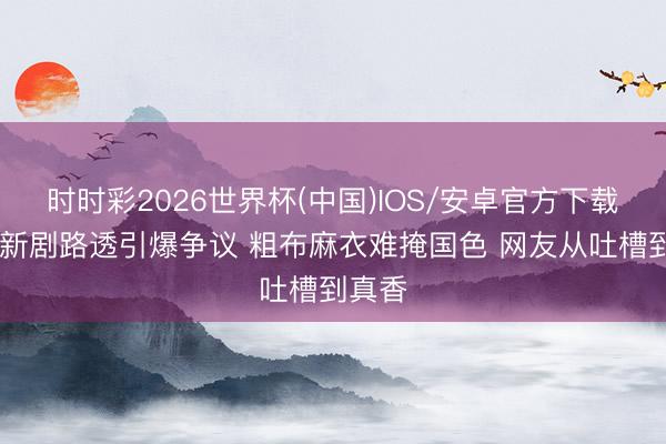 时时彩2026世界杯(中国)IOS/安卓官方下载 杨幂新剧路透引爆争议 粗布麻衣难掩国色 网友从吐槽到真香