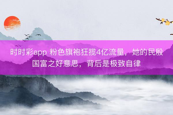 时时彩app 粉色旗袍狂揽4亿流量，她的民殷国富之好意思，背后是极致自律