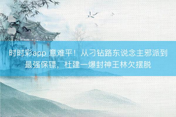 时时彩app 意难平！从刁钻路东说念主邪派到最强保镖，杜建一爆封神王林欠摆脱