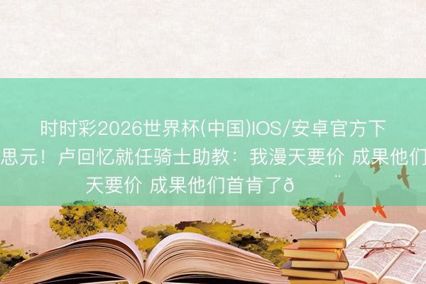 时时彩2026世界杯(中国)IOS/安卓官方下载 220万好意思元！卢回忆就任骑士助教：我漫天要价 成果他们首肯了😨