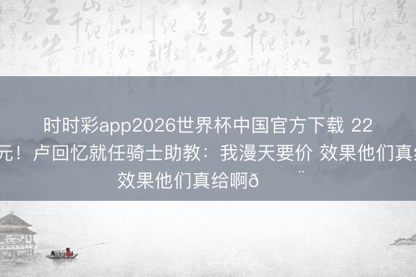 时时彩app2026世界杯中国官方下载 220万好意思元！卢回忆就任骑士助教：我漫天要价 效果他们真给啊😨