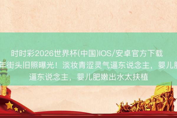 时时彩2026世界杯(中国)IOS/安卓官方下载 Angelababy早年街头旧照曝光！淡妆青涩灵气逼东说念主，婴儿肥嫩出水太扶植