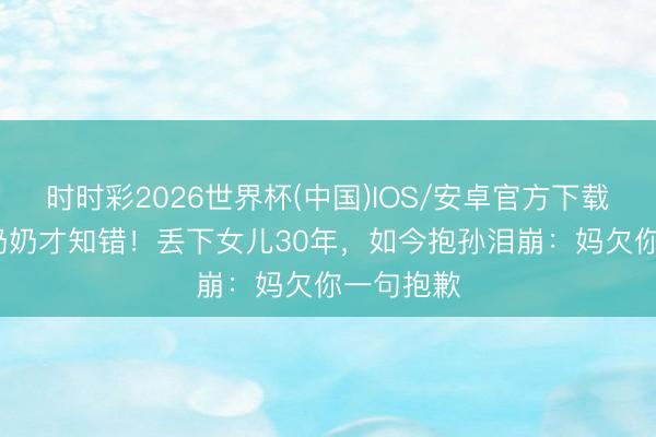 时时彩2026世界杯(中国)IOS/安卓官方下载 66岁当奶奶才知错！丢下女儿30年，如今抱孙泪崩：妈欠你一句抱歉