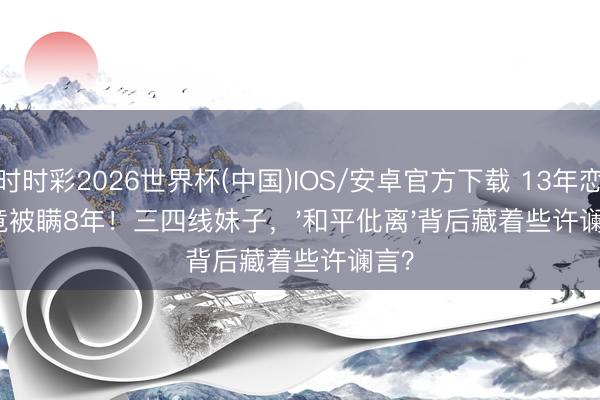 时时彩2026世界杯(中国)IOS/安卓官方下载 13年恋爱竟被瞒8年！三四线妹子，'和平仳离'背后藏着些许谰言？