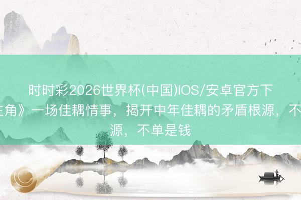 时时彩2026世界杯(中国)IOS/安卓官方下载 《主角》一场佳耦情事，揭开中年佳耦的矛盾根源，不单是钱