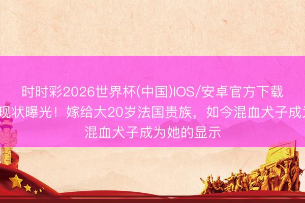 时时彩2026世界杯(中国)IOS/安卓官方下载 44岁吕燕现状曝光！嫁给大20岁法国贵族，如今混血犬子成为她的显示
