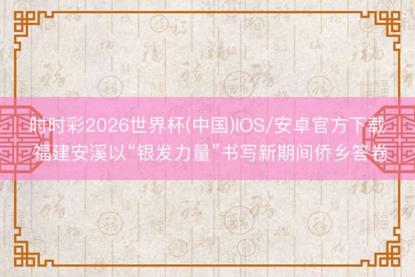 时时彩2026世界杯(中国)IOS/安卓官方下载 福建安溪以“银发力量”书写新期间侨乡答卷