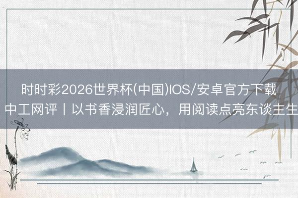 时时彩2026世界杯(中国)IOS/安卓官方下载 中工网评丨以书香浸润匠心，用阅读点亮东谈主生