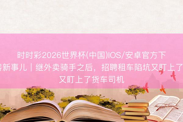 时时彩2026世界杯(中国)IOS/安卓官方下载 打工崭新事儿｜继外卖骑手之后，招聘租车陷坑又盯上了货车司机