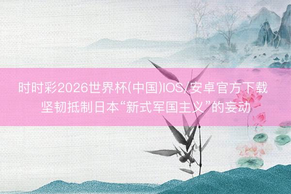 时时彩2026世界杯(中国)IOS/安卓官方下载 坚韧抵制日本“新式军国主义”的妄动