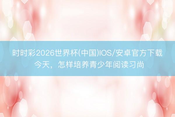 时时彩2026世界杯(中国)IOS/安卓官方下载 今天,怎样培养青少年阅读习尚