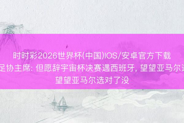 时时彩2026世界杯(中国)IOS/安卓官方下载 摩洛哥足协主席: 但愿辞宇宙杯决赛遇西班牙， 望望亚马尔选对了没