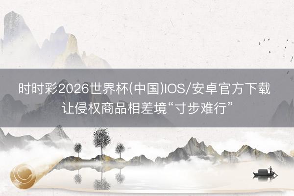 时时彩2026世界杯(中国)IOS/安卓官方下载 让侵权商品相差境“寸步难行”