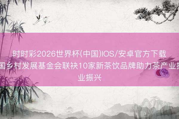 时时彩2026世界杯(中国)IOS/安卓官方下载 中国乡村发展基金会联袂10家新茶饮品牌助力茶产业振兴