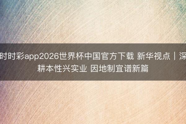 时时彩app2026世界杯中国官方下载 新华视点｜深耕本性兴实业 因地制宜谱新篇