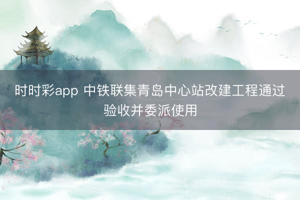 时时彩app 中铁联集青岛中心站改建工程通过验收并委派使用