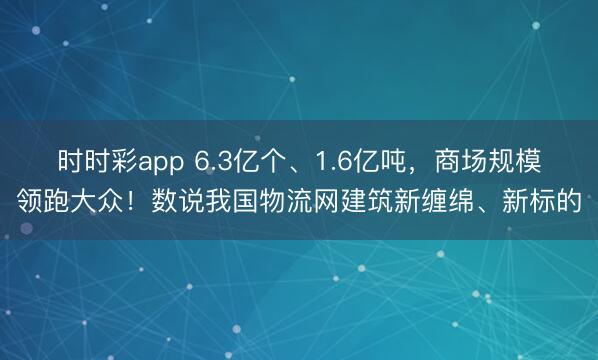 时时彩app 6.3亿个、1.6亿吨，商场规模领跑大众！数说我国物流网建筑新缠绵、新标的