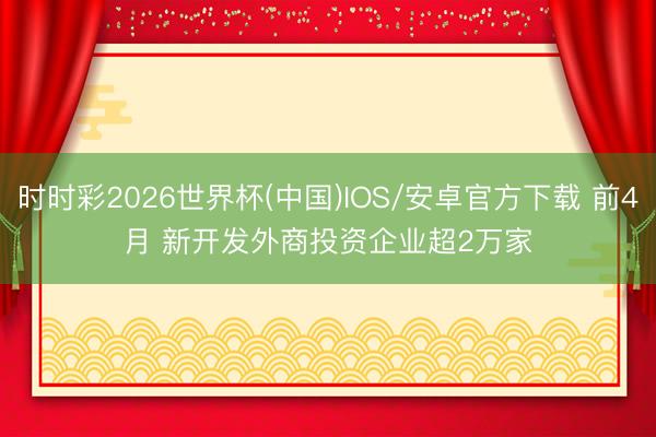 时时彩2026世界杯(中国)IOS/安卓官方下载 前4月 新开发外商投资企业超2万家