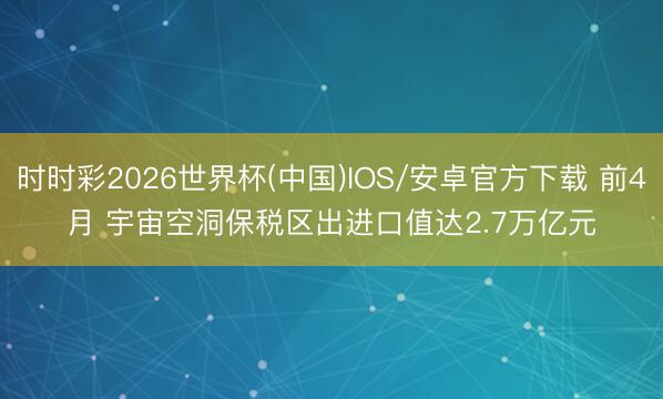 时时彩2026世界杯(中国)IOS/安卓官方下载 前4月 宇宙空洞保税区出进口值达2.7万亿元