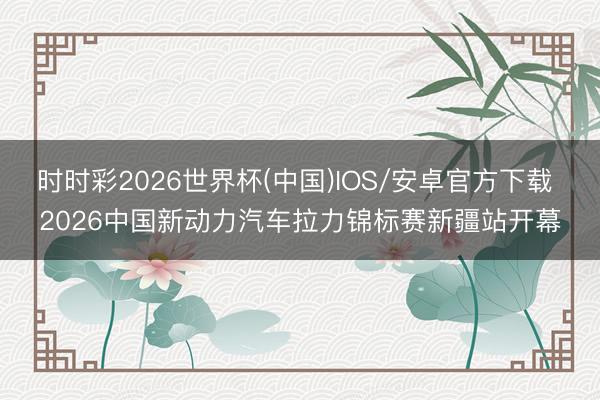 时时彩2026世界杯(中国)IOS/安卓官方下载 2026中国新动力汽车拉力锦标赛新疆站开幕
