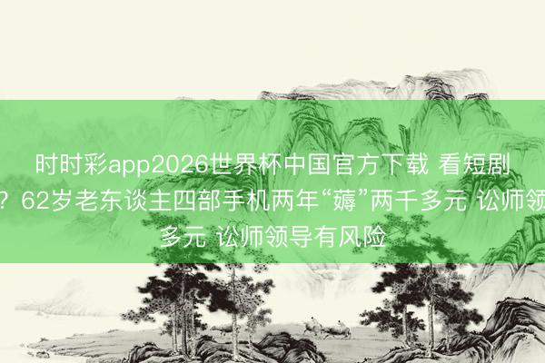 时时彩app2026世界杯中国官方下载 看短剧挣买菜钱？62岁老东谈主四部手机两年“薅”两千多元 讼师领导有风险