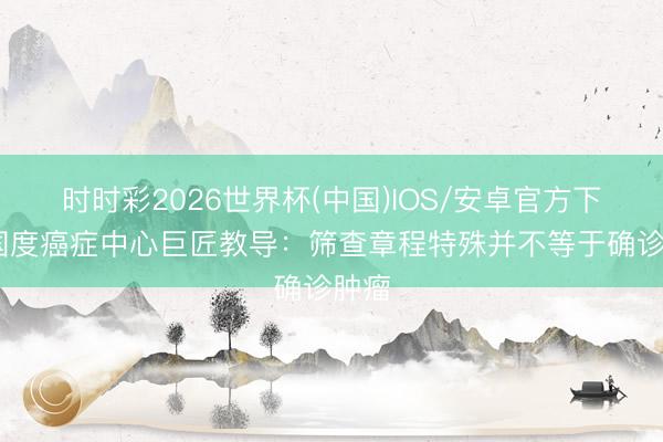 时时彩2026世界杯(中国)IOS/安卓官方下载 国度癌症中心巨匠教导：筛查章程特殊并不等于确诊肿瘤
