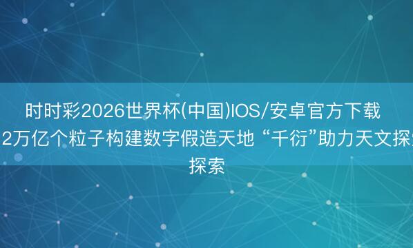 时时彩2026世界杯(中国)IOS/安卓官方下载 4.2万亿个粒子构建数字假造天地 “千衍”助力天文探索