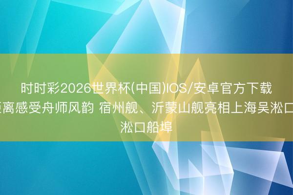 时时彩2026世界杯(中国)IOS/安卓官方下载 近距离感受舟师风韵 宿州舰、沂蒙山舰亮相上海吴淞口船埠