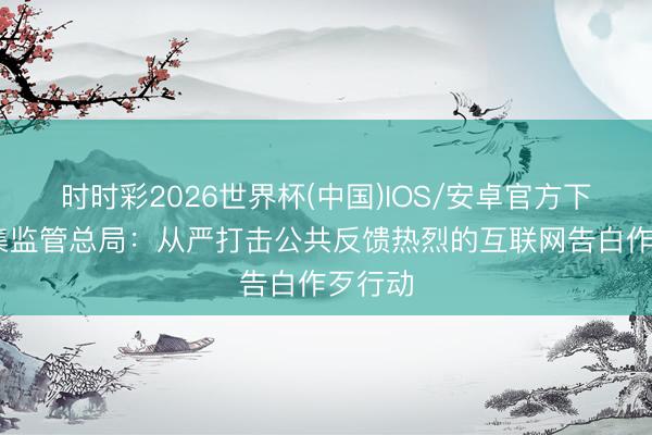 时时彩2026世界杯(中国)IOS/安卓官方下载 市集监管总局:从严打击公共反馈热烈的互联网告白作歹行动