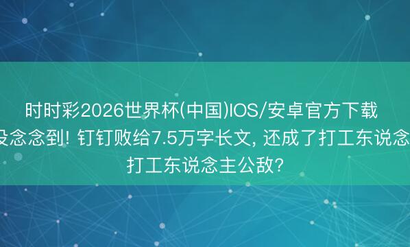 时时彩2026世界杯(中国)IOS/安卓官方下载 阿里齐没念念到! 钉钉败给7.5万字长文, 还成了打工东说念主公敌?